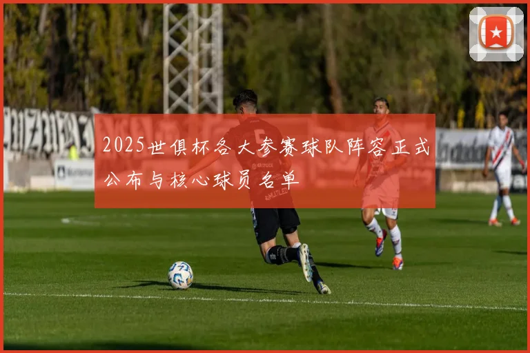 2025世俱杯各大参赛球队阵容正式公布与核心球员名单