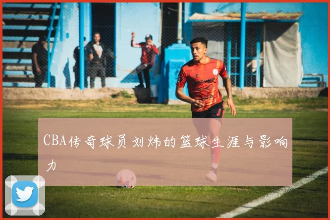 CBA传奇球员刘炜的篮球生涯与影响力