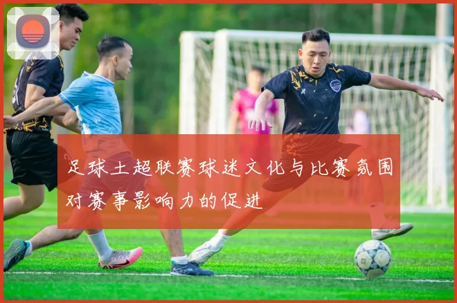 足球土超联赛球迷文化与比赛氛围对赛事影响力的促进