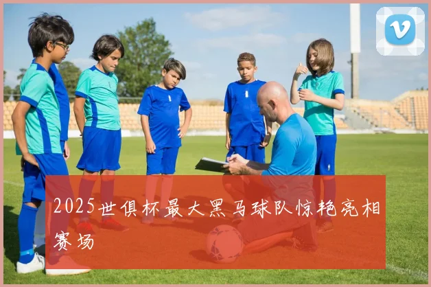 2025世俱杯最大黑马球队惊艳亮相赛场
